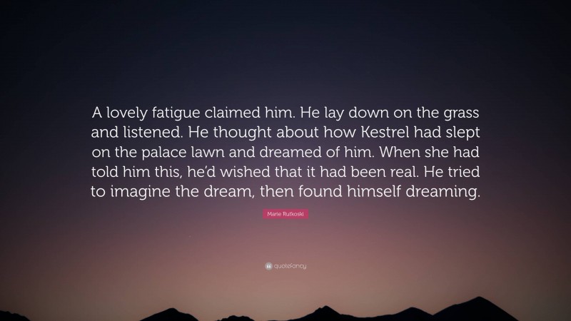 Marie Rutkoski Quote: “A lovely fatigue claimed him. He lay down on the grass and listened. He thought about how Kestrel had slept on the palace lawn and dreamed of him. When she had told him this, he’d wished that it had been real. He tried to imagine the dream, then found himself dreaming.”