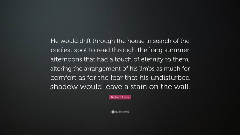 Nadeem Aslam Quote: “He would drift through the house in search of the coolest spot to read through the long summer afternoons that had a touch of eternity to them, altering the arrangement of his limbs as much for comfort as for the fear that his undisturbed shadow would leave a stain on the wall.”