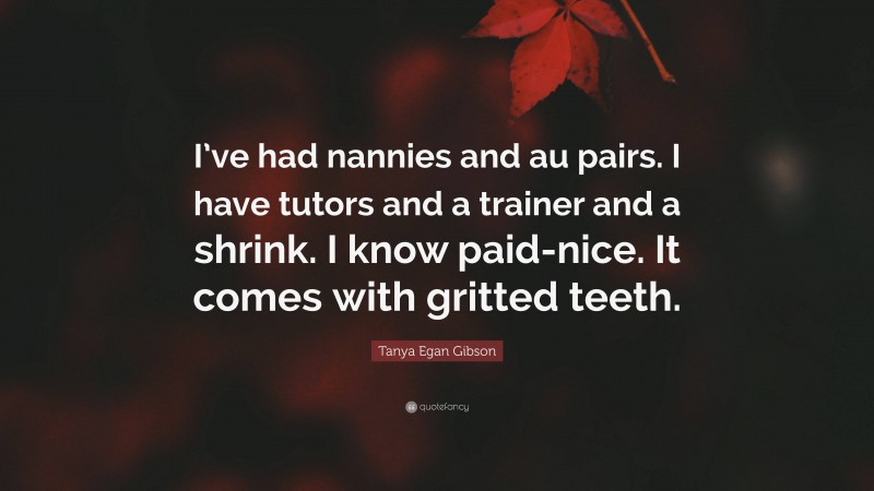 Tanya Egan Gibson Quote: “I’ve had nannies and au pairs. I have tutors and a trainer and a shrink. I know paid-nice. It comes with gritted teeth.”