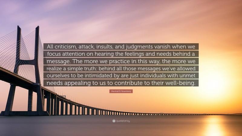 Marshall B. Rosenberg Quote: “All criticism, attack, insults, and judgments vanish when we focus attention on hearing the feelings and needs behind a message. The more we practice in this way, the more we realize a simple truth: behind all those messages we’ve allowed ourselves to be intimidated by are just individuals with unmet needs appealing to us to contribute to their well-being.”