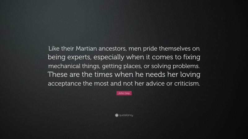 John Gray Quote: “Like their Martian ancestors, men pride themselves on being experts, especially when it comes to fixing mechanical things, getting places, or solving problems. These are the times when he needs her loving acceptance the most and not her advice or criticism.”