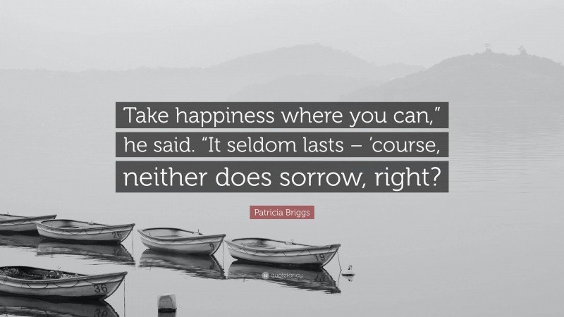 Patricia Briggs Quote: “Take happiness where you can,” he said. “It seldom lasts – ’course, neither does sorrow, right?”