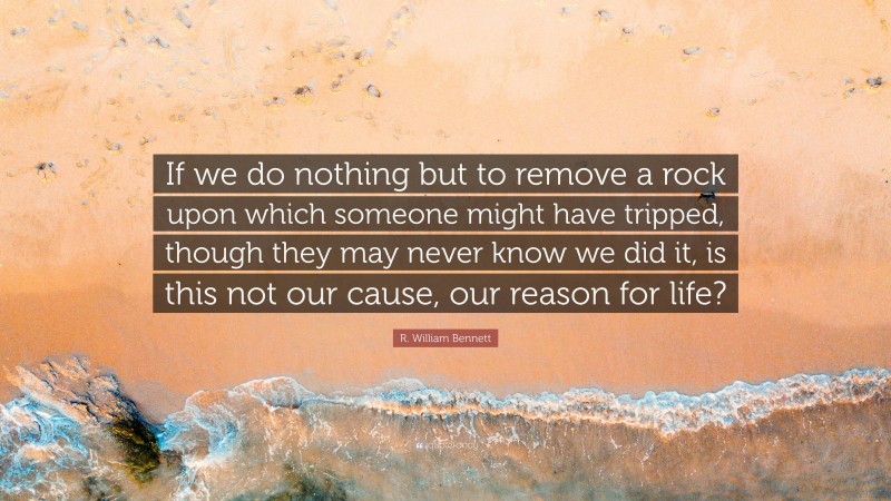 R. William Bennett Quote: “If we do nothing but to remove a rock upon which someone might have tripped, though they may never know we did it, is this not our cause, our reason for life?”