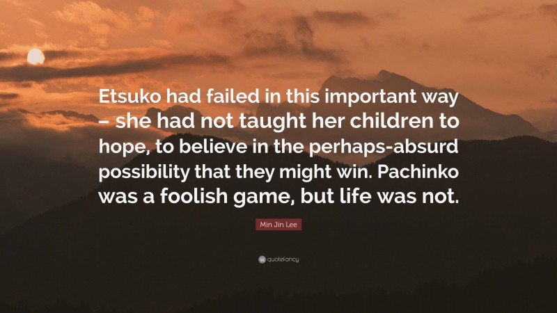 Min Jin Lee Quote: “Etsuko had failed in this important way – she had not taught her children to hope, to believe in the perhaps-absurd possibility that they might win. Pachinko was a foolish game, but life was not.”