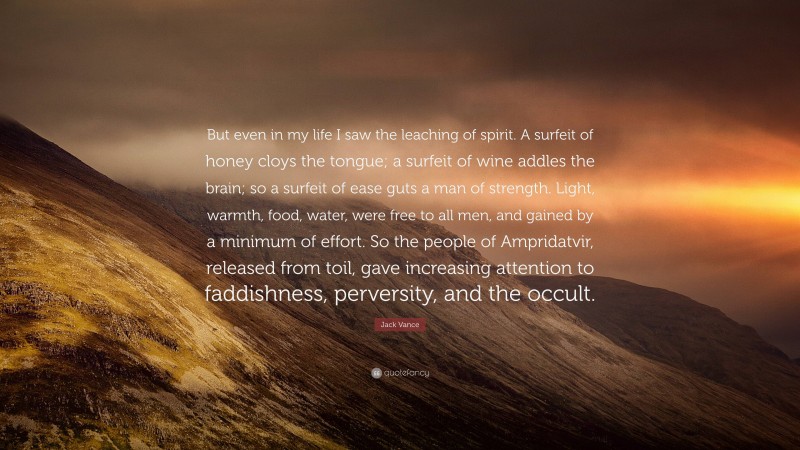 Jack Vance Quote: “But even in my life I saw the leaching of spirit. A surfeit of honey cloys the tongue; a surfeit of wine addles the brain; so a surfeit of ease guts a man of strength. Light, warmth, food, water, were free to all men, and gained by a minimum of effort. So the people of Ampridatvir, released from toil, gave increasing attention to faddishness, perversity, and the occult.”