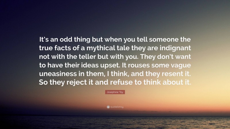 Josephine Tey Quote: “It’s an odd thing but when you tell someone the true facts of a mythical tale they are indignant not with the teller but with you. They don’t want to have their ideas upset. It rouses some vague uneasiness in them, I think, and they resent it. So they reject it and refuse to think about it.”