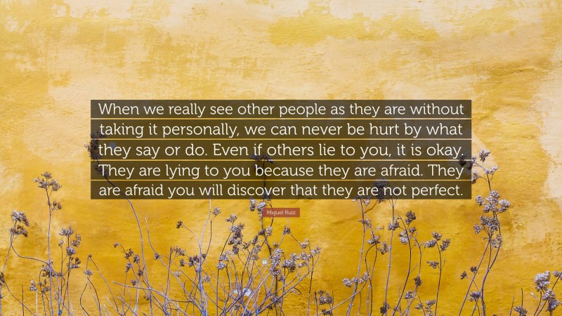 Miguel Ruiz Quote: “When we really see other people as they are without taking it personally, we can never be hurt by what they say or do. Even if others lie to you, it is okay. They are lying to you because they are afraid. They are afraid you will discover that they are not perfect.”