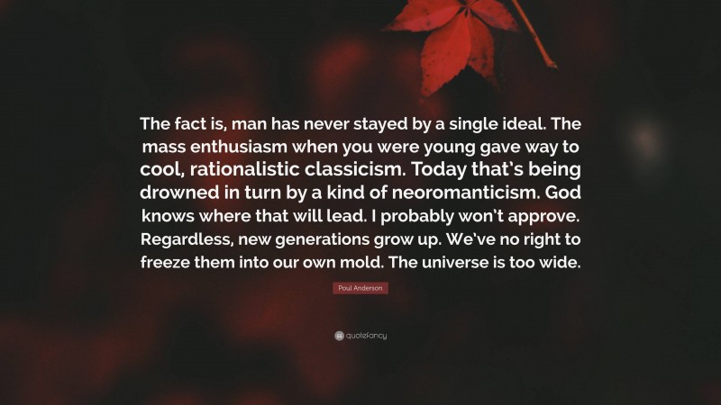 Poul Anderson Quote: “The fact is, man has never stayed by a single ideal. The mass enthusiasm when you were young gave way to cool, rationalistic classicism. Today that’s being drowned in turn by a kind of neoromanticism. God knows where that will lead. I probably won’t approve. Regardless, new generations grow up. We’ve no right to freeze them into our own mold. The universe is too wide.”