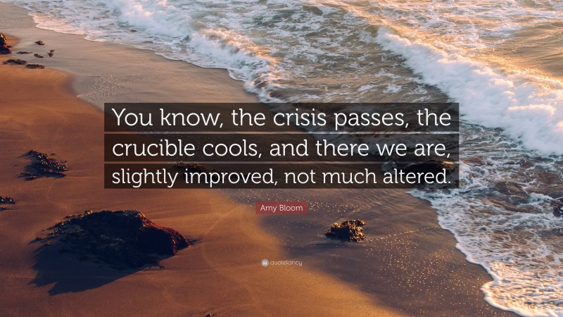 Amy Bloom Quote: “You know, the crisis passes, the crucible cools, and there we are, slightly improved, not much altered.”