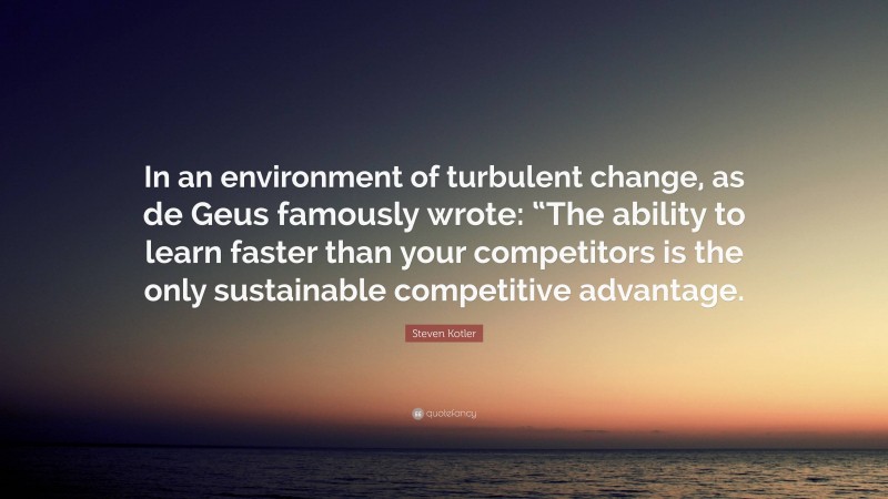 Steven Kotler Quote: “In an environment of turbulent change, as de Geus famously wrote: “The ability to learn faster than your competitors is the only sustainable competitive advantage.”