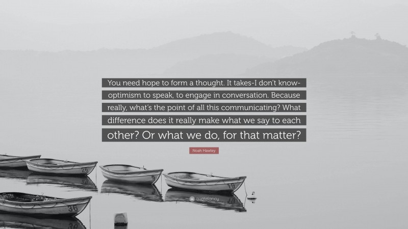 Noah Hawley Quote: “You need hope to form a thought. It takes-I don’t know-optimism to speak, to engage in conversation. Because really, what’s the point of all this communicating? What difference does it really make what we say to each other? Or what we do, for that matter?”