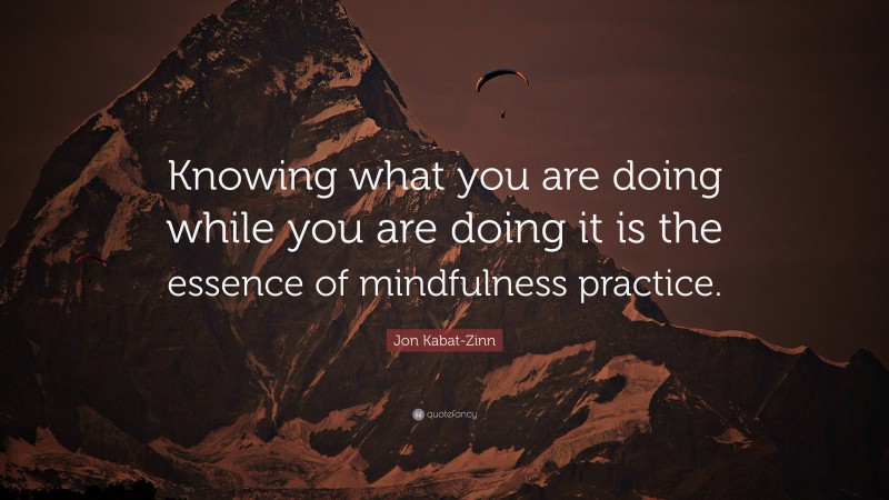 Jon Kabat-Zinn Quote: “Knowing what you are doing while you are doing it is the essence of mindfulness practice.”
