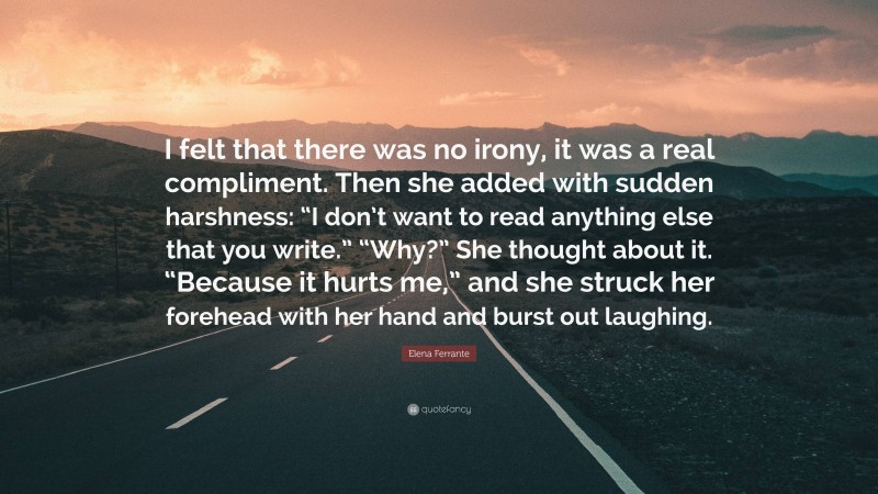 Elena Ferrante Quote: “I felt that there was no irony, it was a real compliment. Then she added with sudden harshness: “I don’t want to read anything else that you write.” “Why?” She thought about it. “Because it hurts me,” and she struck her forehead with her hand and burst out laughing.”