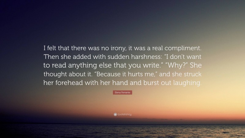 Elena Ferrante Quote: “I felt that there was no irony, it was a real compliment. Then she added with sudden harshness: “I don’t want to read anything else that you write.” “Why?” She thought about it. “Because it hurts me,” and she struck her forehead with her hand and burst out laughing.”