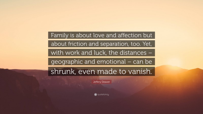Jeffery Deaver Quote: “Family is about love and affection but about friction and separation, too. Yet, with work and luck, the distances – geographic and emotional – can be shrunk, even made to vanish.”