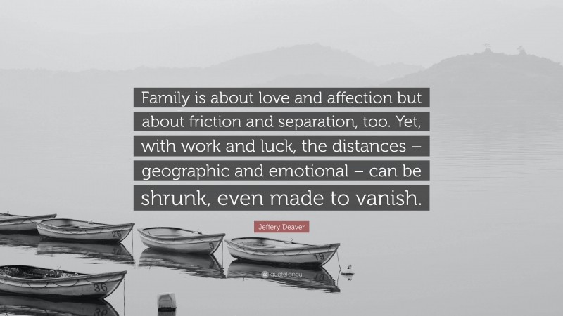 Jeffery Deaver Quote: “Family is about love and affection but about friction and separation, too. Yet, with work and luck, the distances – geographic and emotional – can be shrunk, even made to vanish.”