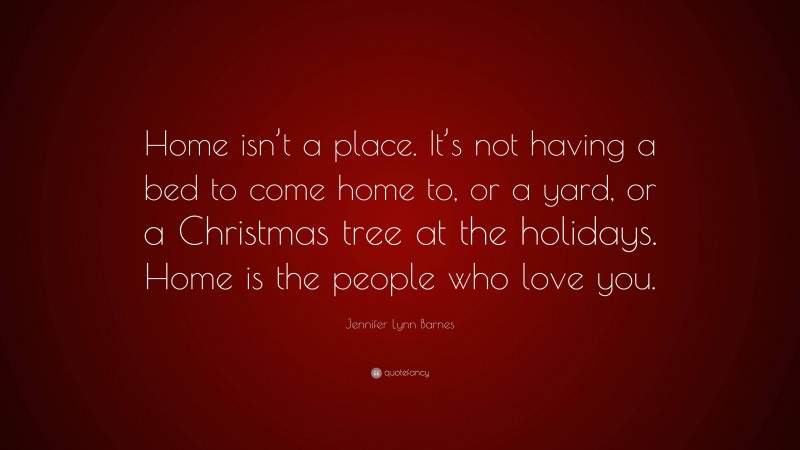 Jennifer Lynn Barnes Quote: “Home isn’t a place. It’s not having a bed to come home to, or a yard, or a Christmas tree at the holidays. Home is the people who love you.”