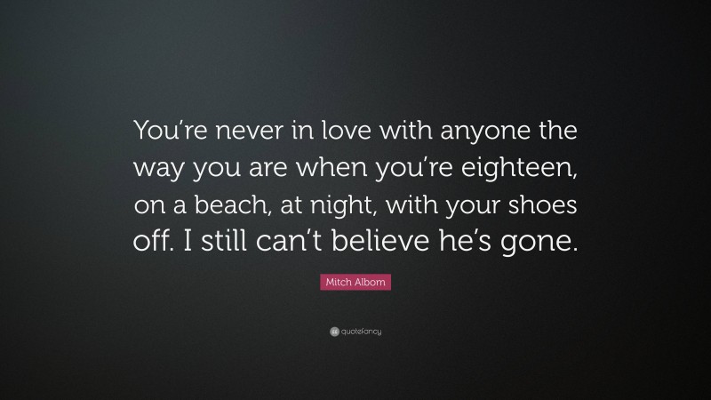 Mitch Albom Quote: “You’re never in love with anyone the way you are when you’re eighteen, on a beach, at night, with your shoes off. I still can’t believe he’s gone.”