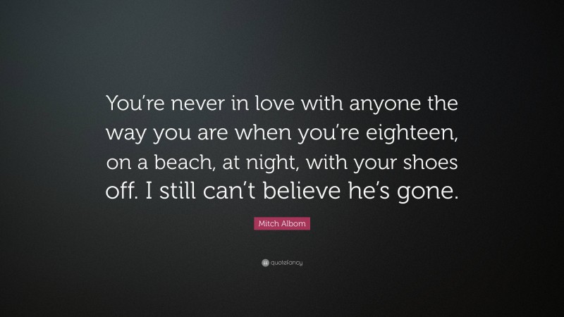 Mitch Albom Quote: “You’re never in love with anyone the way you are when you’re eighteen, on a beach, at night, with your shoes off. I still can’t believe he’s gone.”