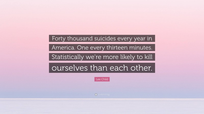 Lee Child Quote: “Forty thousand suicides every year in America. One every thirteen minutes. Statistically we’re more likely to kill ourselves than each other.”