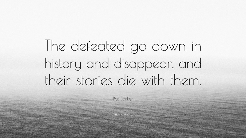 Pat Barker Quote: “The defeated go down in history and disappear, and their stories die with them.”