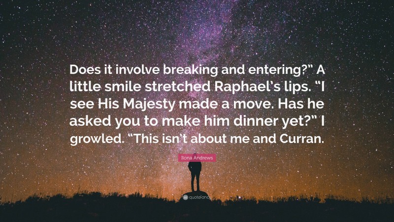 Ilona Andrews Quote: “Does it involve breaking and entering?” A little smile stretched Raphael’s lips. “I see His Majesty made a move. Has he asked you to make him dinner yet?” I growled. “This isn’t about me and Curran.”