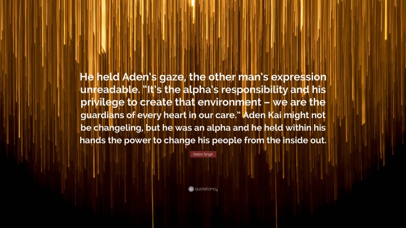 Nalini Singh Quote: “He held Aden’s gaze, the other man’s expression unreadable. “It’s the alpha’s responsibility and his privilege to create that environment – we are the guardians of every heart in our care.” Aden Kai might not be changeling, but he was an alpha and he held within his hands the power to change his people from the inside out.”