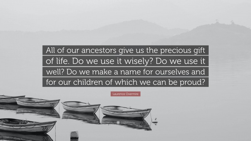 Laurence Overmire Quote: “All of our ancestors give us the precious gift of life. Do we use it wisely? Do we use it well? Do we make a name for ourselves and for our children of which we can be proud?”