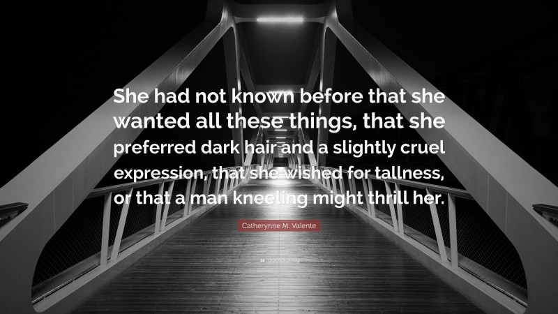 Catherynne M. Valente Quote: “She had not known before that she wanted all these things, that she preferred dark hair and a slightly cruel expression, that she wished for tallness, or that a man kneeling might thrill her.”