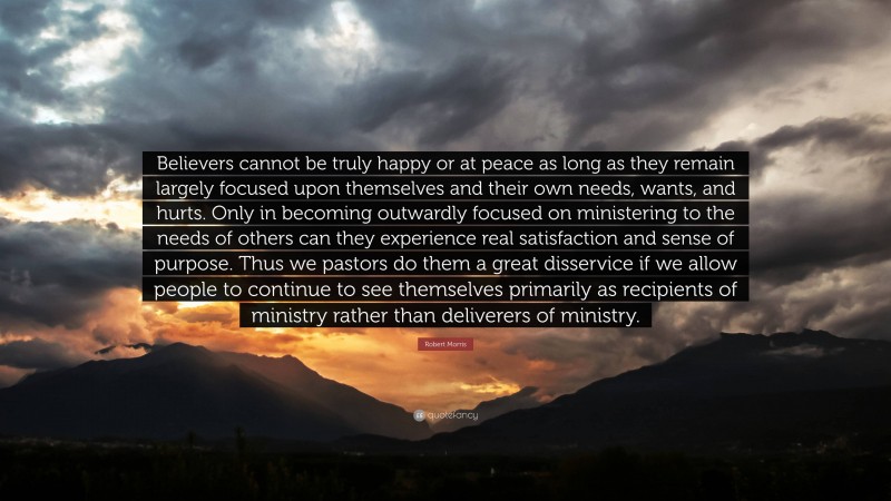 Robert Morris Quote: “Believers cannot be truly happy or at peace as long as they remain largely focused upon themselves and their own needs, wants, and hurts. Only in becoming outwardly focused on ministering to the needs of others can they experience real satisfaction and sense of purpose. Thus we pastors do them a great disservice if we allow people to continue to see themselves primarily as recipients of ministry rather than deliverers of ministry.”