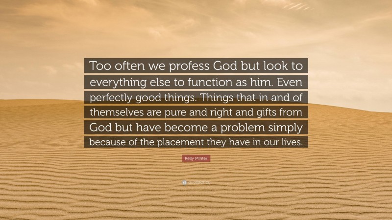 Kelly Minter Quote: “Too often we profess God but look to everything else to function as him. Even perfectly good things. Things that in and of themselves are pure and right and gifts from God but have become a problem simply because of the placement they have in our lives.”