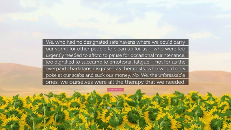 N. Maria Kwami Quote: “We, who had no designated safe havens where we could carry our vomit for other people to clean up for us – who were too urgently needed to afford to pause for occasional maintenance, too dignified to succumb to emotional fatigue – not for us the overpaid charlatans disguised as therapists, who would only poke at our scabs and suck our money. No. We, the unbreakable ones, we ourselves were all the therapy that we needed.”