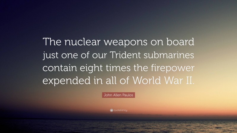 John Allen Paulos Quote: “The nuclear weapons on board just one of our Trident submarines contain eight times the firepower expended in all of World War II.”