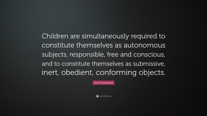 Jean Baudrillard Quote: “Children are simultaneously required to constitute themselves as autonomous subjects, responsible, free and conscious, and to constitute themselves as submissive, inert, obedient, conforming objects.”