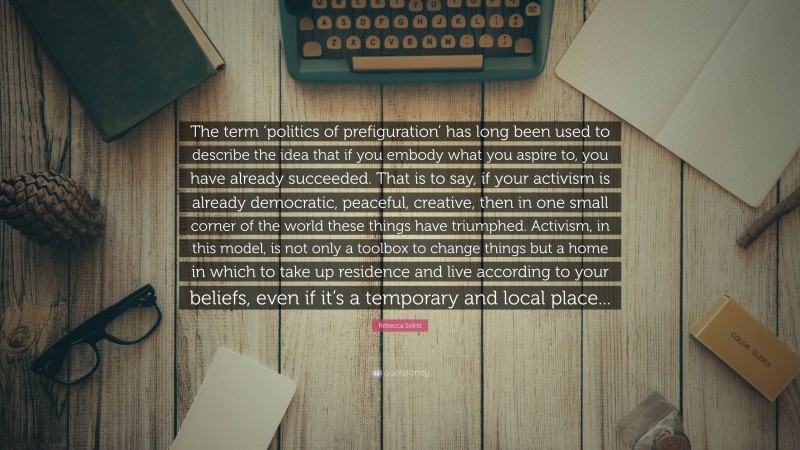 Rebecca Solnit Quote: “The term ‘politics of prefiguration’ has long been used to describe the idea that if you embody what you aspire to, you have already succeeded. That is to say, if your activism is already democratic, peaceful, creative, then in one small corner of the world these things have triumphed. Activism, in this model, is not only a toolbox to change things but a home in which to take up residence and live according to your beliefs, even if it’s a temporary and local place...”