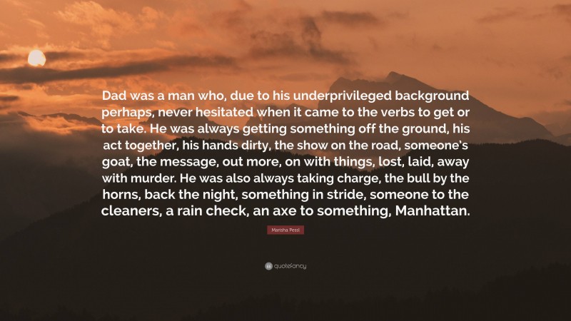 Marisha Pessl Quote: “Dad was a man who, due to his underprivileged background perhaps, never hesitated when it came to the verbs to get or to take. He was always getting something off the ground, his act together, his hands dirty, the show on the road, someone’s goat, the message, out more, on with things, lost, laid, away with murder. He was also always taking charge, the bull by the horns, back the night, something in stride, someone to the cleaners, a rain check, an axe to something, Manhattan.”