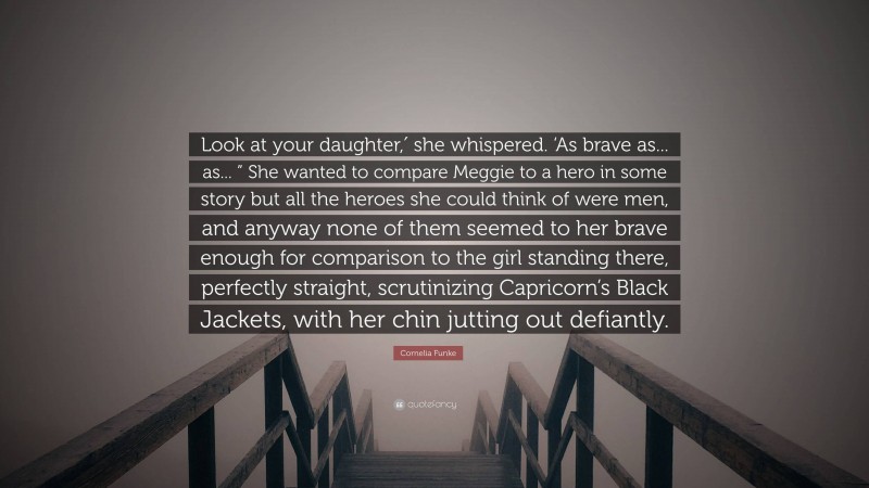 Cornelia Funke Quote: “Look at your daughter,′ she whispered. ‘As brave as... as... ” She wanted to compare Meggie to a hero in some story but all the heroes she could think of were men, and anyway none of them seemed to her brave enough for comparison to the girl standing there, perfectly straight, scrutinizing Capricorn’s Black Jackets, with her chin jutting out defiantly.”