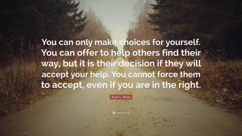 Brian L. Weiss Quote: “You can only make choices for yourself. You can offer to help others find their way, but it is their decision if they will accept your help. You cannot force them to accept, even if you are in the right.”