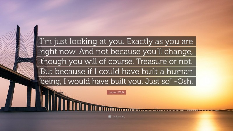 Lauren Wolk Quote: “I’m just looking at you. Exactly as you are right now. And not because you’ll change, though you will of course. Treasure or not. But because if I could have built a human being, I would have built you. Just so” -Osh.”