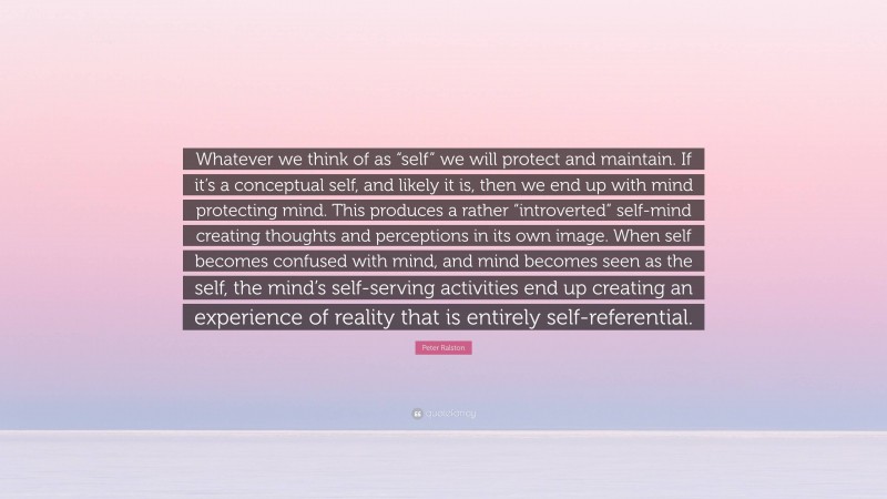 Peter Ralston Quote: “Whatever we think of as “self” we will protect and maintain. If it’s a conceptual self, and likely it is, then we end up with mind protecting mind. This produces a rather “introverted” self-mind creating thoughts and perceptions in its own image. When self becomes confused with mind, and mind becomes seen as the self, the mind’s self-serving activities end up creating an experience of reality that is entirely self-referential.”