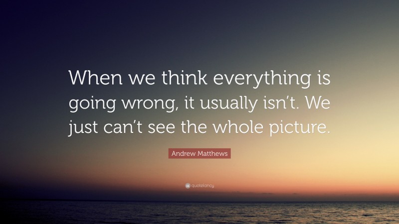 Andrew Matthews Quote: “When we think everything is going wrong, it usually isn’t. We just can’t see the whole picture.”