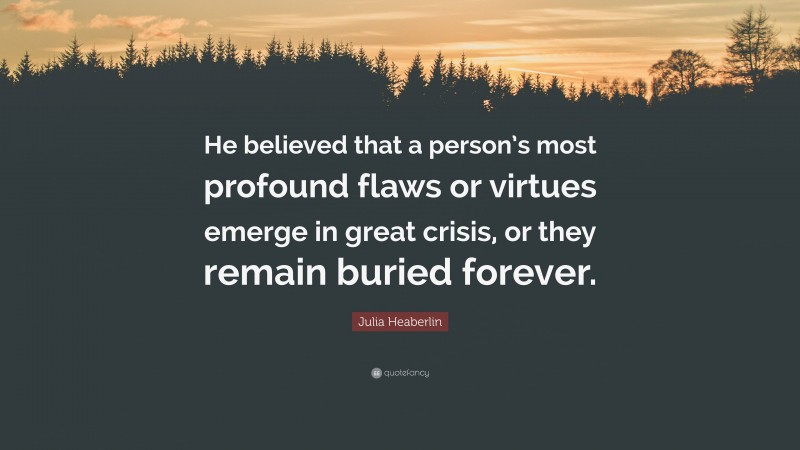 Julia Heaberlin Quote: “He believed that a person’s most profound flaws or virtues emerge in great crisis, or they remain buried forever.”