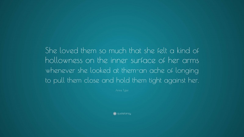 Anne Tyler Quote: “She loved them so much that she felt a kind of hollowness on the inner surface of her arms whenever she looked at them-an ache of longing to pull them close and hold them tight against her.”
