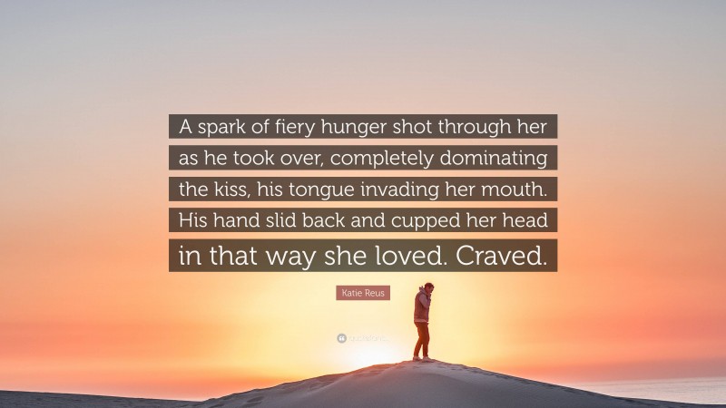 Katie Reus Quote: “A spark of fiery hunger shot through her as he took over, completely dominating the kiss, his tongue invading her mouth. His hand slid back and cupped her head in that way she loved. Craved.”