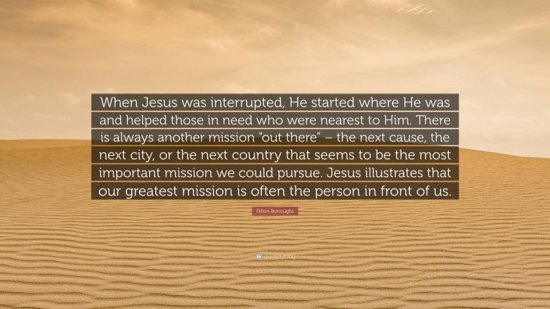 Dillon Burroughs Quote: “When Jesus was interrupted, He started where He was and helped those in need who were nearest to Him. There is always another mission “out there” – the next cause, the next city, or the next country that seems to be the most important mission we could pursue. Jesus illustrates that our greatest mission is often the person in front of us.”