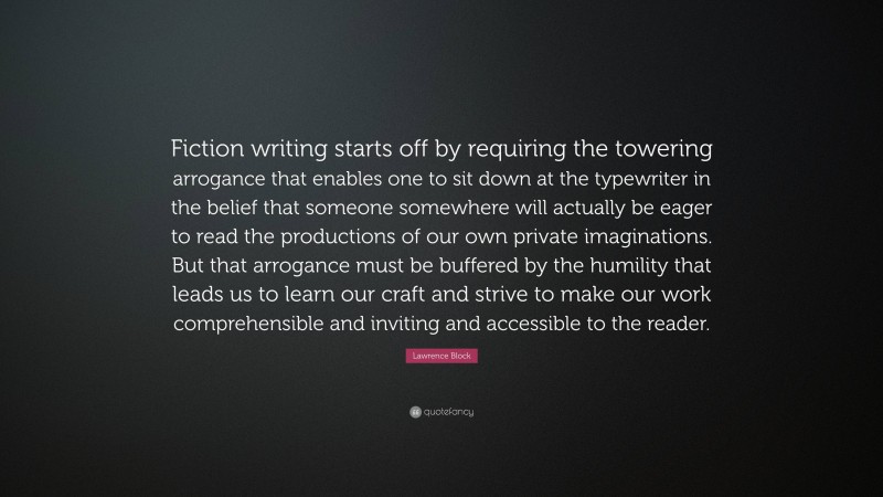 Lawrence Block Quote: “Fiction writing starts off by requiring the towering arrogance that enables one to sit down at the typewriter in the belief that someone somewhere will actually be eager to read the productions of our own private imaginations. But that arrogance must be buffered by the humility that leads us to learn our craft and strive to make our work comprehensible and inviting and accessible to the reader.”