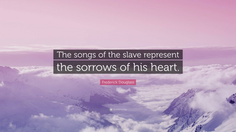 Frederick Douglass Quote: “The songs of the slave represent the sorrows of his heart.”