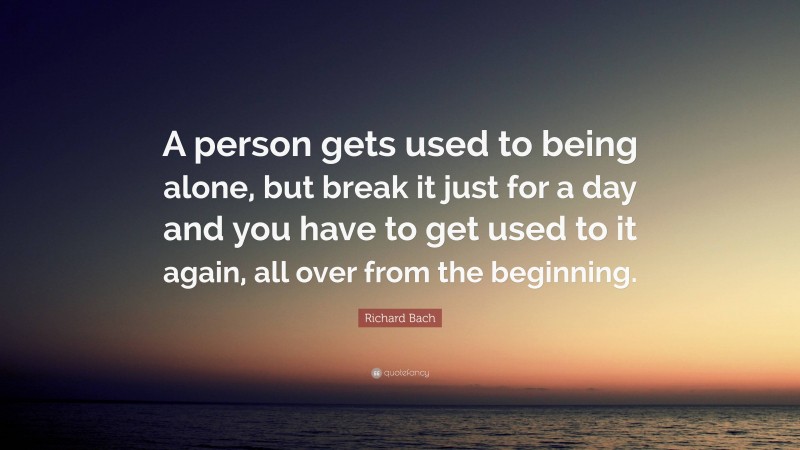 Richard Bach Quote: “A person gets used to being alone, but break it just for a day and you have to get used to it again, all over from the beginning.”