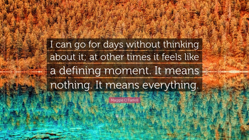 Maggie O'Farrell Quote: “I can go for days without thinking about it; at other times it feels like a defining moment. It means nothing. It means everything.”