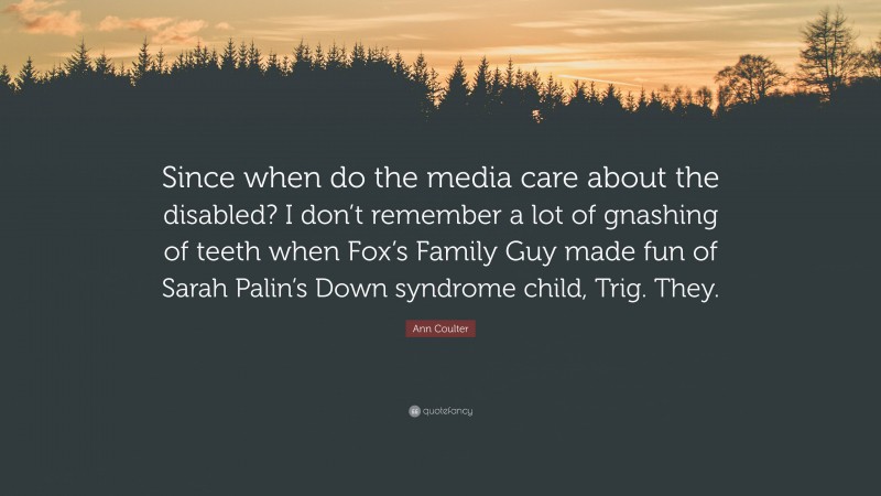Ann Coulter Quote: “Since when do the media care about the disabled? I don’t remember a lot of gnashing of teeth when Fox’s Family Guy made fun of Sarah Palin’s Down syndrome child, Trig. They.”